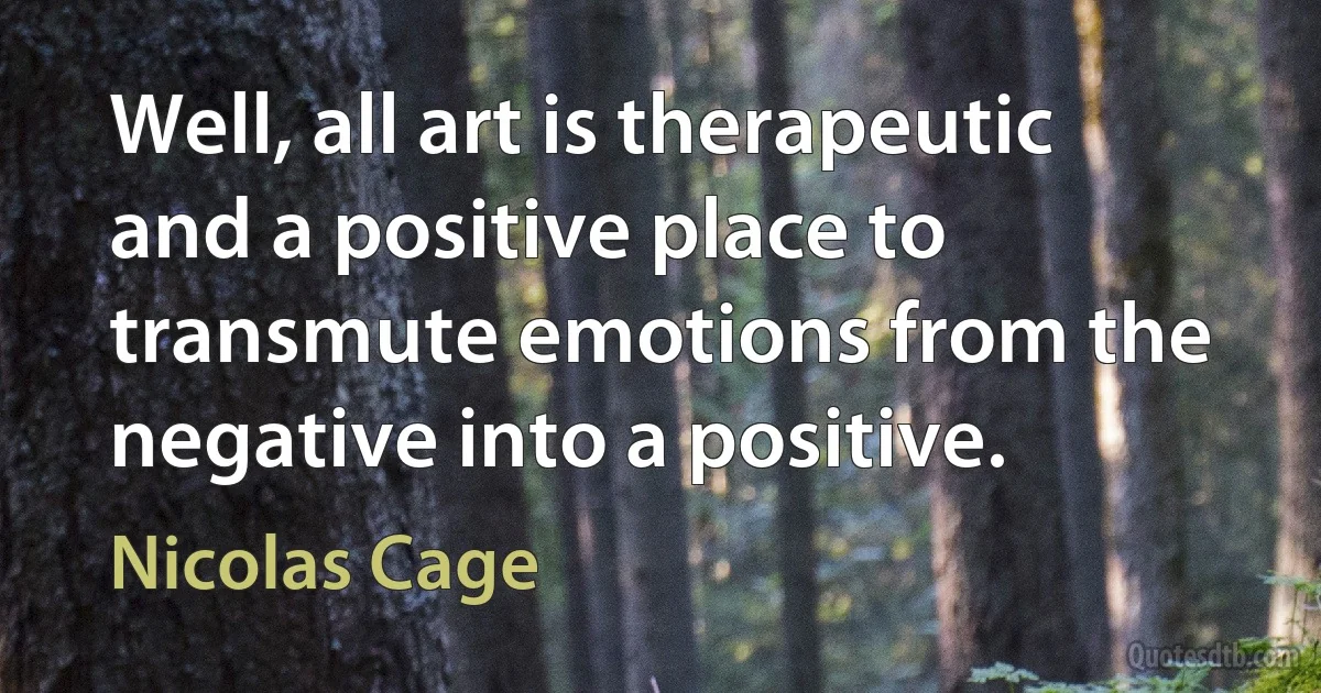 Well, all art is therapeutic and a positive place to transmute emotions from the negative into a positive. (Nicolas Cage)