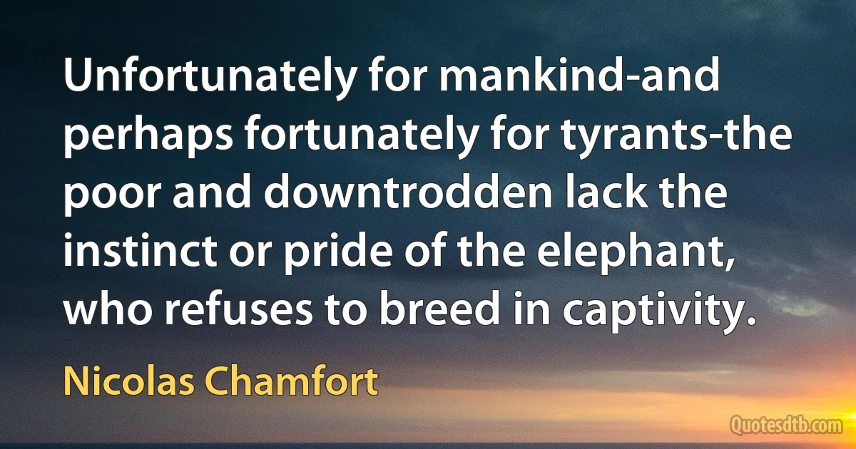 Unfortunately for mankind-and perhaps fortunately for tyrants-the poor and downtrodden lack the instinct or pride of the elephant, who refuses to breed in captivity. (Nicolas Chamfort)