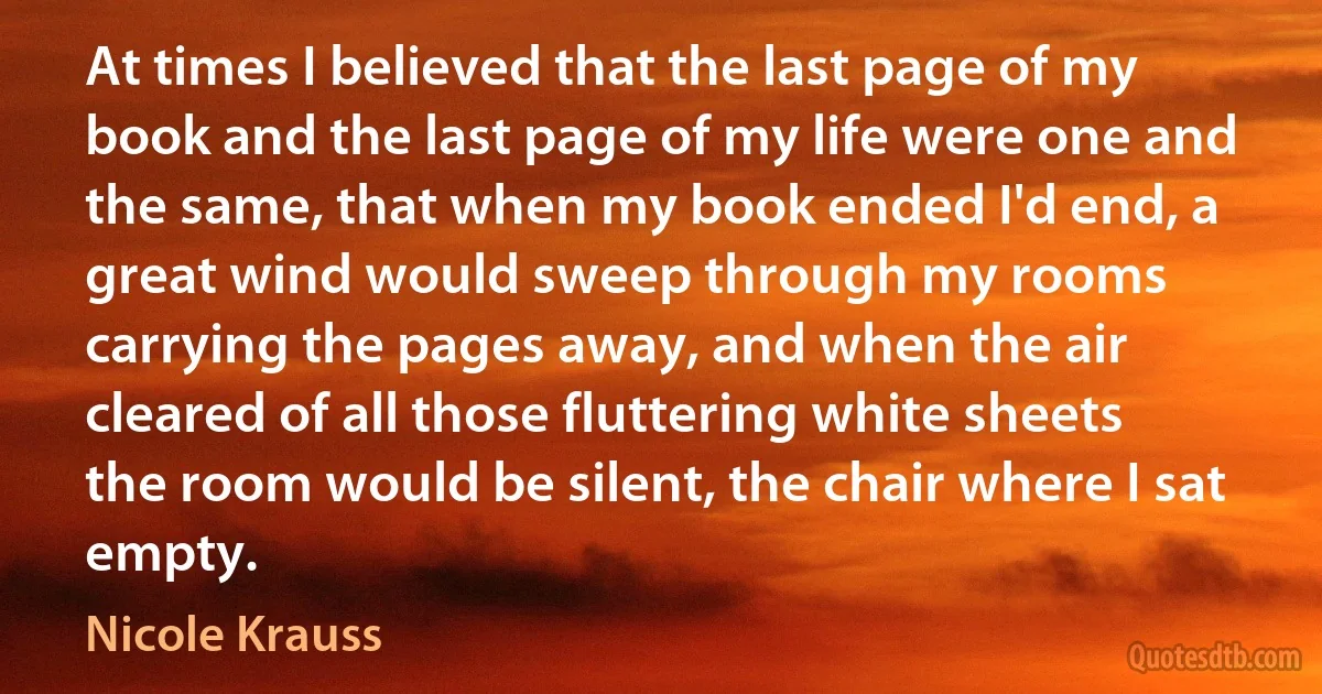 At times I believed that the last page of my book and the last page of my life were one and the same, that when my book ended I'd end, a great wind would sweep through my rooms carrying the pages away, and when the air cleared of all those fluttering white sheets the room would be silent, the chair where I sat empty. (Nicole Krauss)