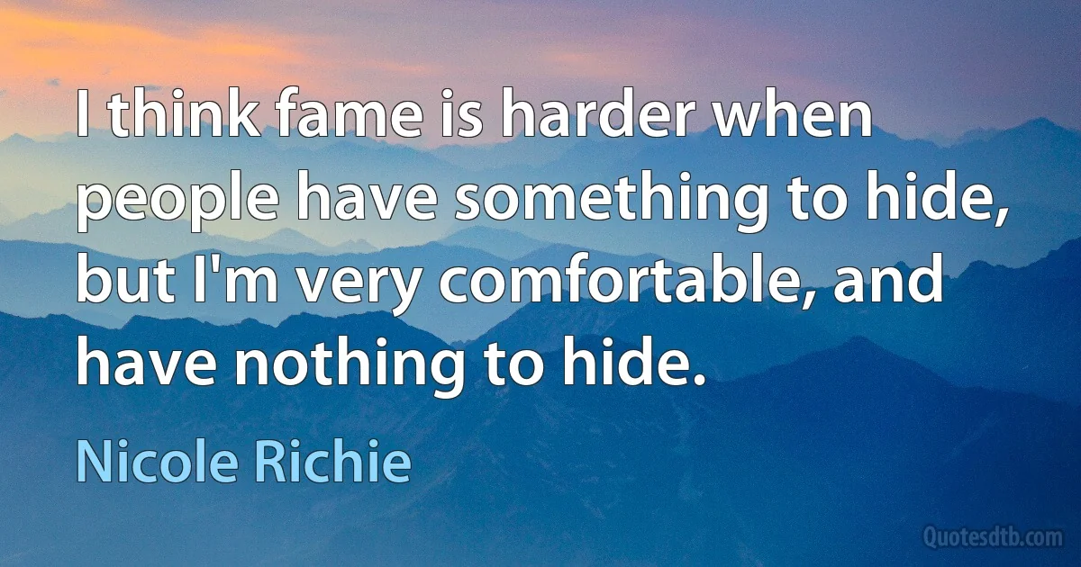 I think fame is harder when people have something to hide, but I'm very comfortable, and have nothing to hide. (Nicole Richie)