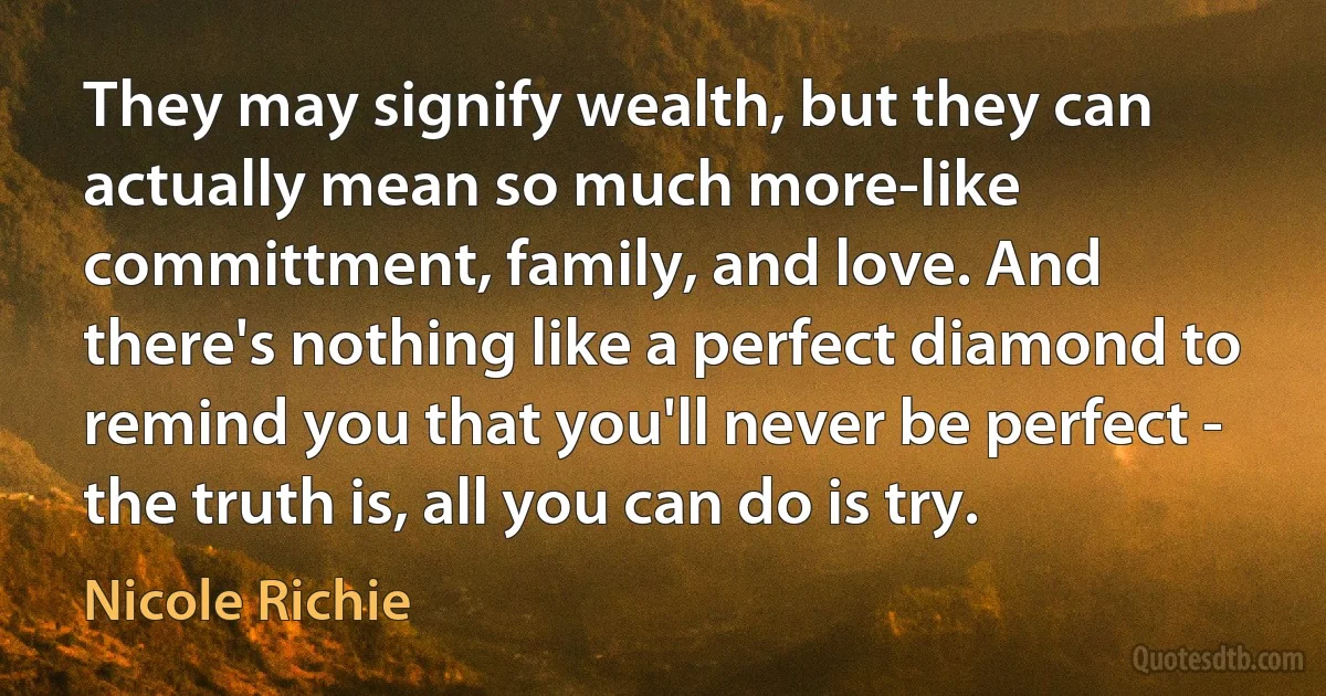 They may signify wealth, but they can actually mean so much more-like committment, family, and love. And there's nothing like a perfect diamond to remind you that you'll never be perfect - the truth is, all you can do is try. (Nicole Richie)