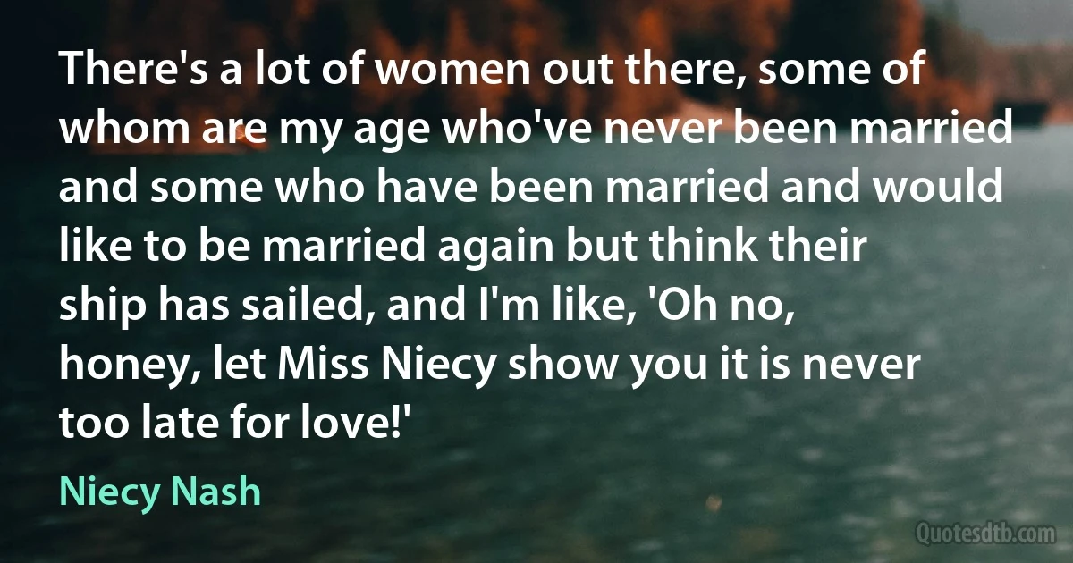 There's a lot of women out there, some of whom are my age who've never been married and some who have been married and would like to be married again but think their ship has sailed, and I'm like, 'Oh no, honey, let Miss Niecy show you it is never too late for love!' (Niecy Nash)