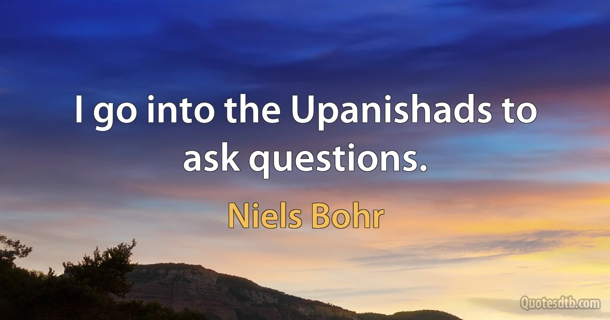 I go into the Upanishads to ask questions. (Niels Bohr)