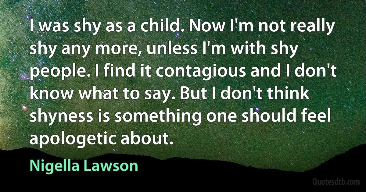 I was shy as a child. Now I'm not really shy any more, unless I'm with shy people. I find it contagious and I don't know what to say. But I don't think shyness is something one should feel apologetic about. (Nigella Lawson)