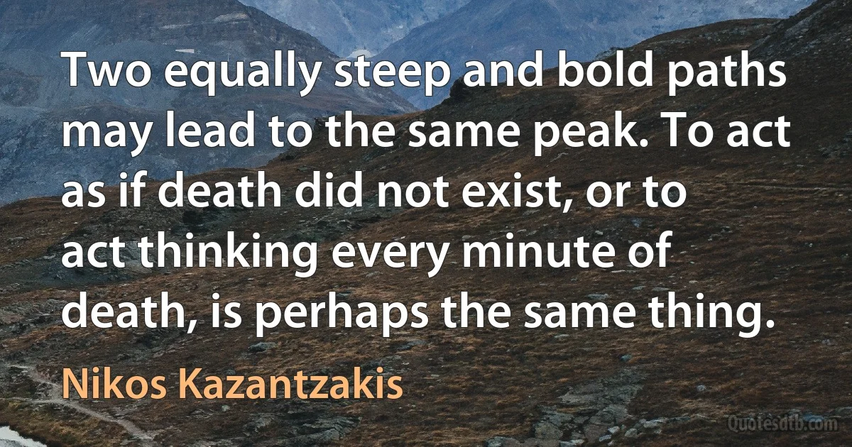 Two equally steep and bold paths may lead to the same peak. To act as if death did not exist, or to act thinking every minute of death, is perhaps the same thing. (Nikos Kazantzakis)