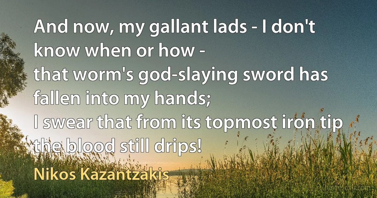 And now, my gallant lads - I don't know when or how -
that worm's god-slaying sword has fallen into my hands;
I swear that from its topmost iron tip the blood still drips! (Nikos Kazantzakis)