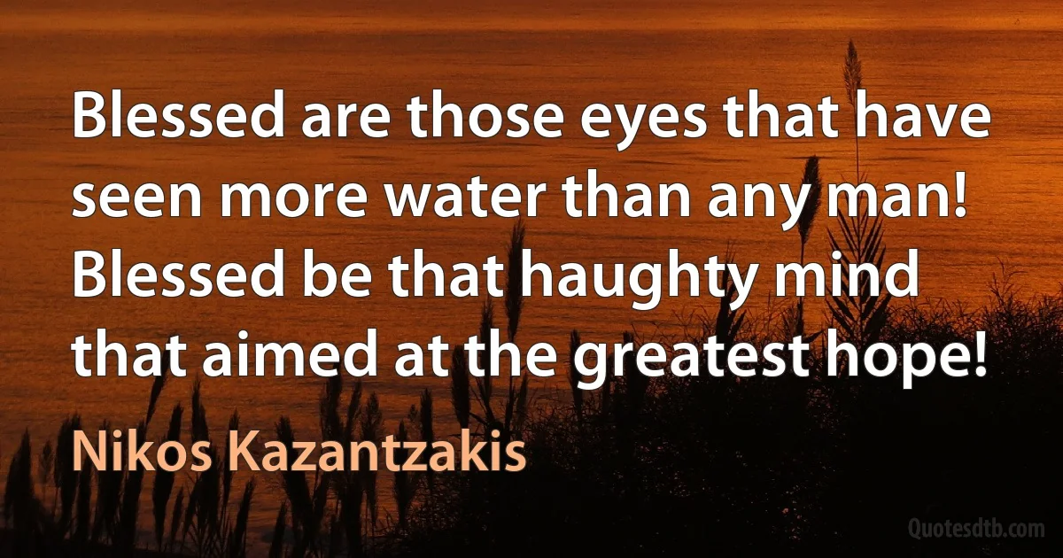 Blessed are those eyes that have seen more water than any man!
Blessed be that haughty mind that aimed at the greatest hope! (Nikos Kazantzakis)