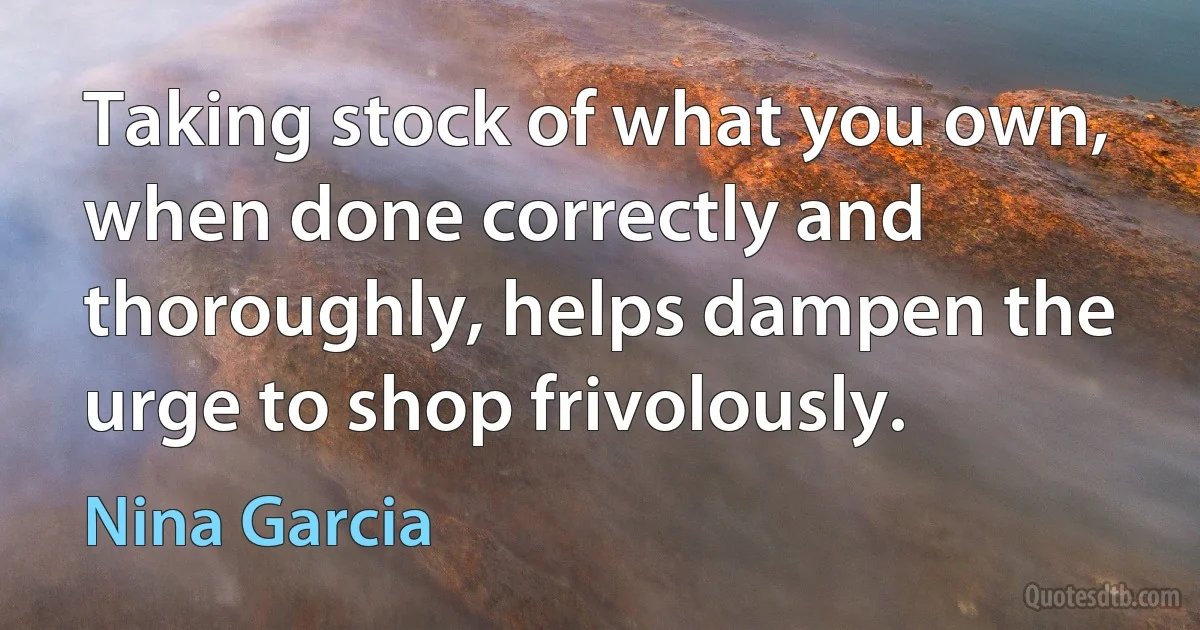 Taking stock of what you own, when done correctly and thoroughly, helps dampen the urge to shop frivolously. (Nina Garcia)