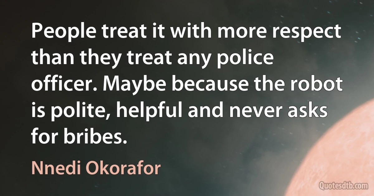 People treat it with more respect than they treat any police officer. Maybe because the robot is polite, helpful and never asks for bribes. (Nnedi Okorafor)