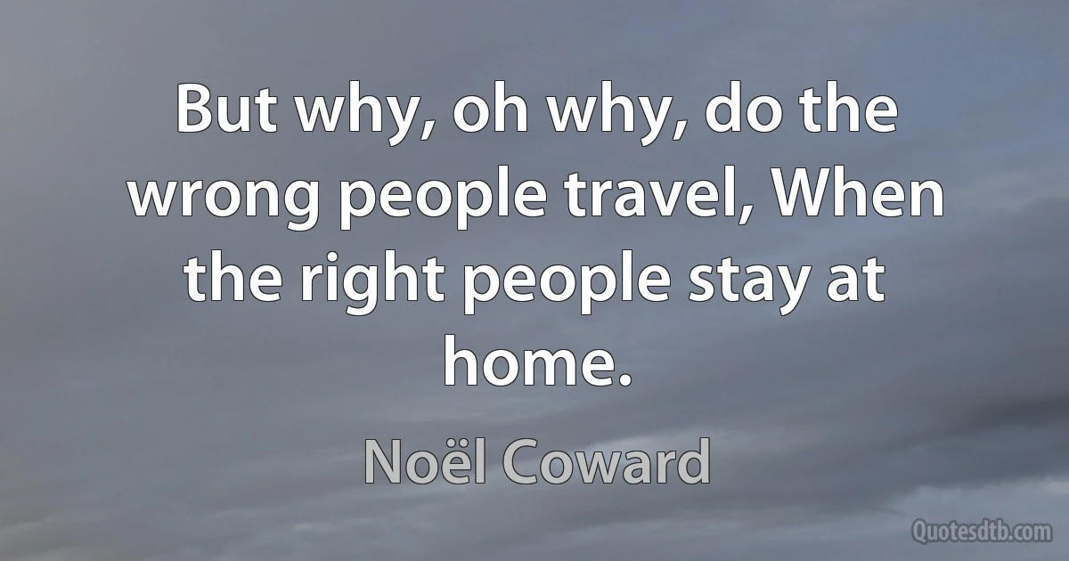 But why, oh why, do the wrong people travel, When the right people stay at home. (Noël Coward)