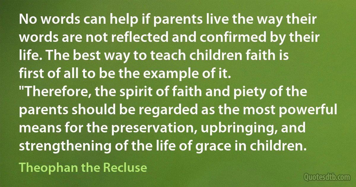 No words can help if parents live the way their words are not reflected and confirmed by their life. The best way to teach children faith is first of all to be the example of it. "Therefore, the spirit of faith and piety of the parents should be regarded as the most powerful means for the preservation, upbringing, and strengthening of the life of grace in children. (Theophan the Recluse)