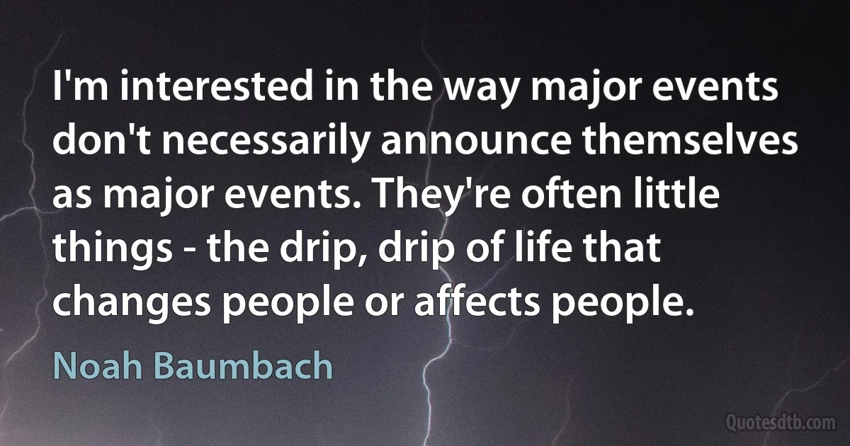 I'm interested in the way major events don't necessarily announce themselves as major events. They're often little things - the drip, drip of life that changes people or affects people. (Noah Baumbach)