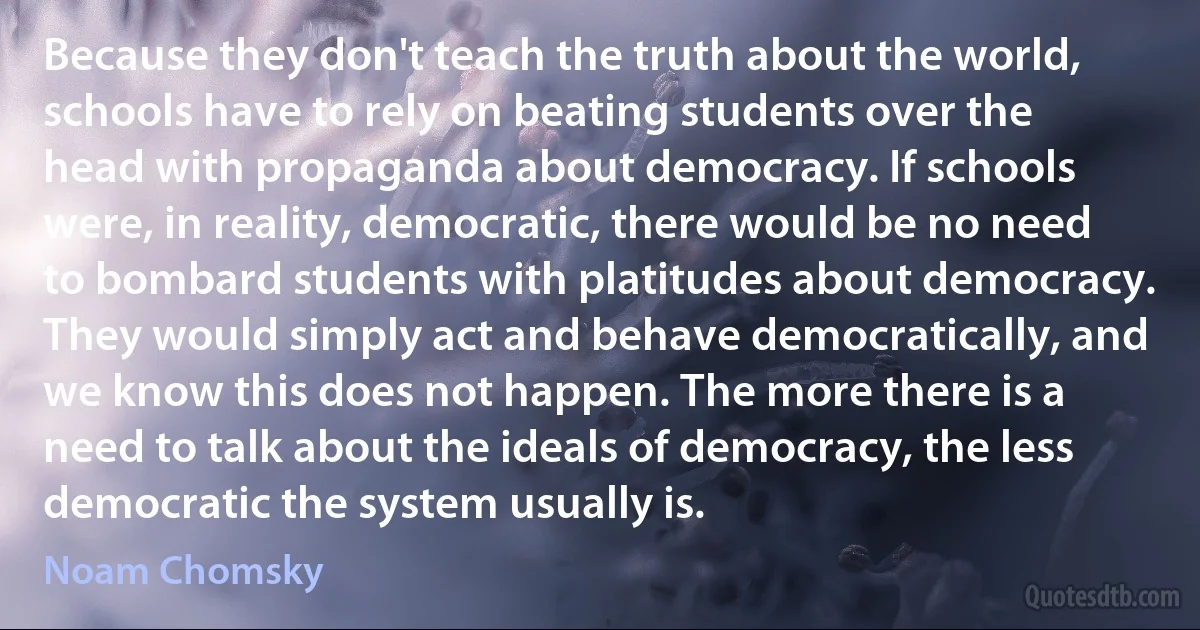 Because they don't teach the truth about the world, schools have to rely on beating students over the head with propaganda about democracy. If schools were, in reality, democratic, there would be no need to bombard students with platitudes about democracy. They would simply act and behave democratically, and we know this does not happen. The more there is a need to talk about the ideals of democracy, the less democratic the system usually is. (Noam Chomsky)