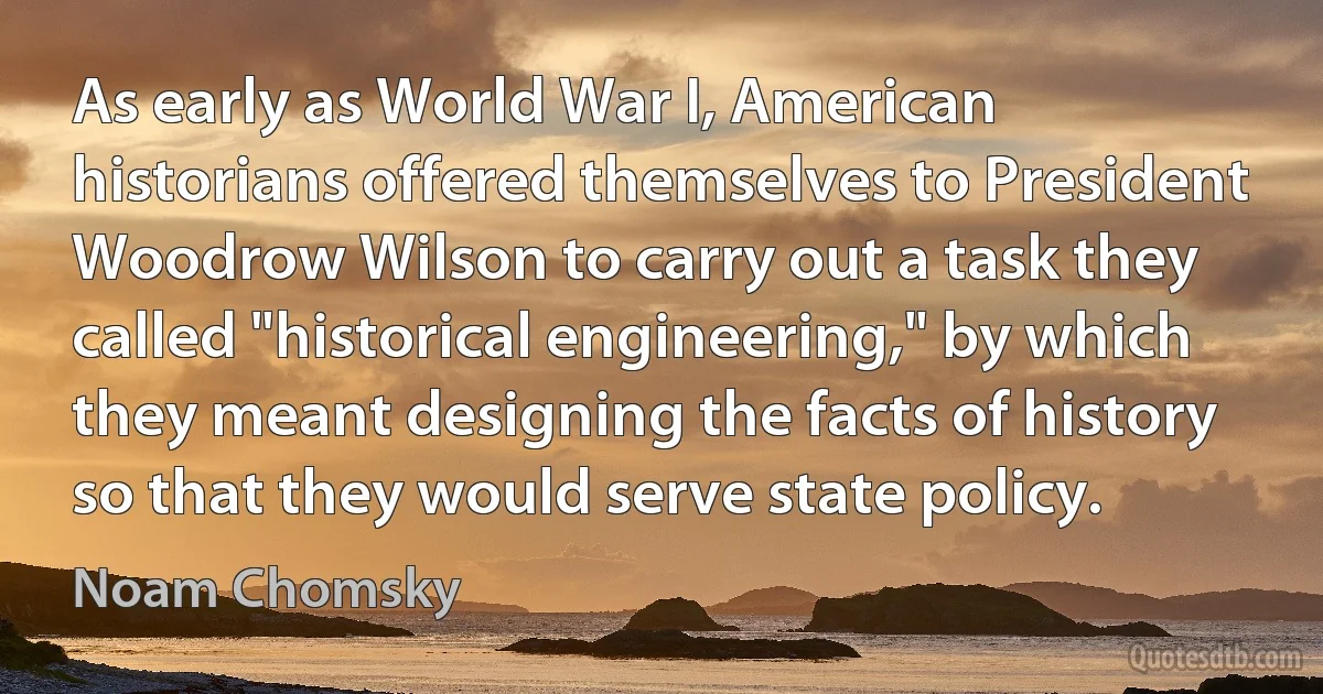 As early as World War I, American historians offered themselves to President Woodrow Wilson to carry out a task they called "historical engineering," by which they meant designing the facts of history so that they would serve state policy. (Noam Chomsky)