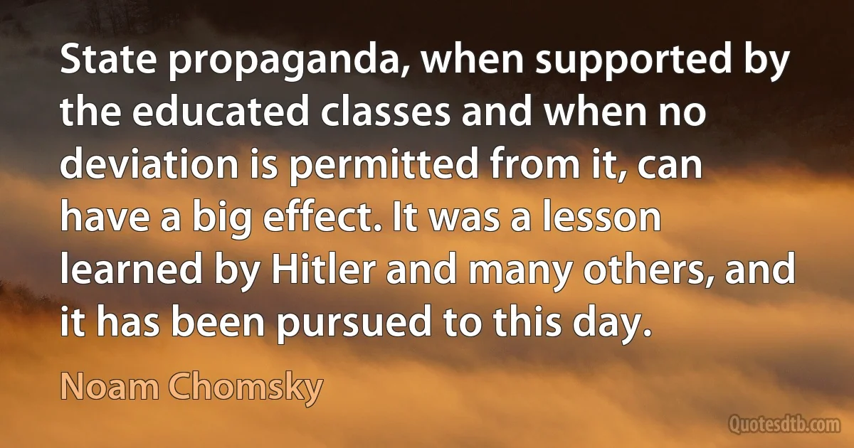 State propaganda, when supported by the educated classes and when no deviation is permitted from it, can have a big effect. It was a lesson learned by Hitler and many others, and it has been pursued to this day. (Noam Chomsky)