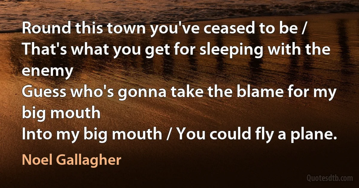 Round this town you've ceased to be / That's what you get for sleeping with the enemy
Guess who's gonna take the blame for my big mouth
Into my big mouth / You could fly a plane. (Noel Gallagher)