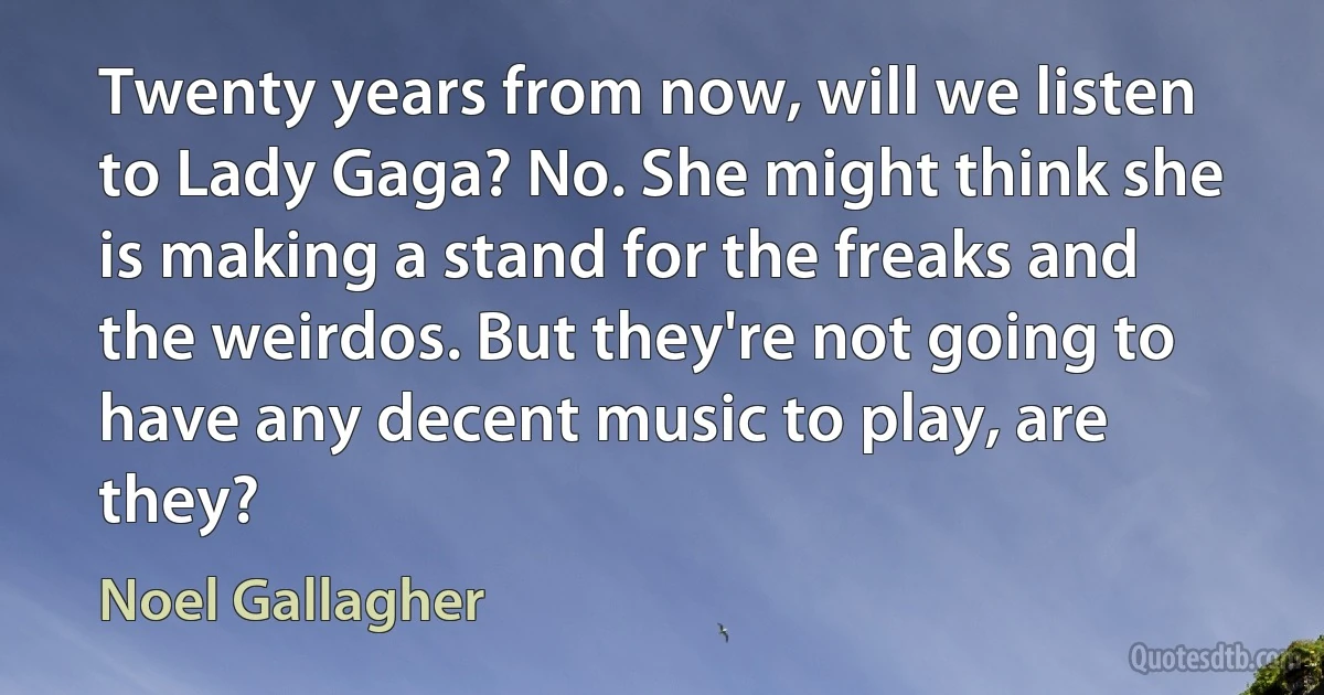 Twenty years from now, will we listen to Lady Gaga? No. She might think she is making a stand for the freaks and the weirdos. But they're not going to have any decent music to play, are they? (Noel Gallagher)