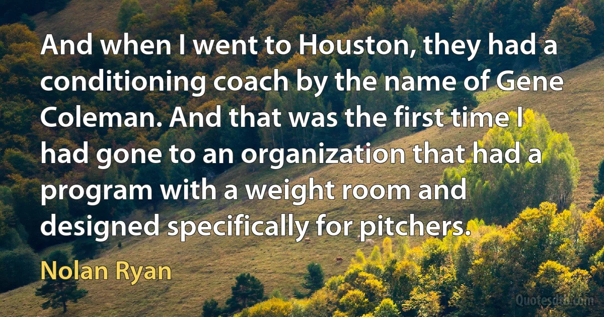 And when I went to Houston, they had a conditioning coach by the name of Gene Coleman. And that was the first time I had gone to an organization that had a program with a weight room and designed specifically for pitchers. (Nolan Ryan)