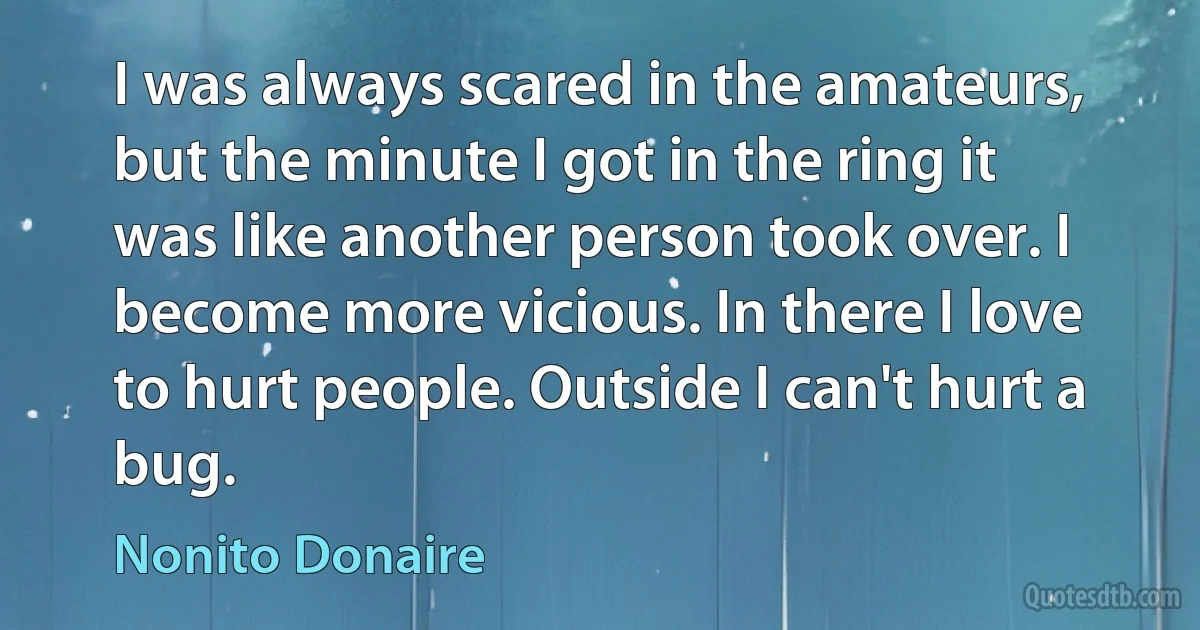 I was always scared in the amateurs, but the minute I got in the ring it was like another person took over. I become more vicious. In there I love to hurt people. Outside I can't hurt a bug. (Nonito Donaire)