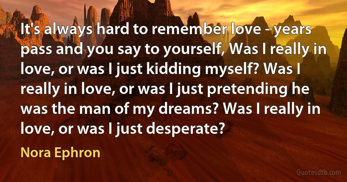 It's always hard to remember love - years pass and you say to yourself, Was I really in love, or was I just kidding myself? Was I really in love, or was I just pretending he was the man of my dreams? Was I really in love, or was I just desperate? (Nora Ephron)