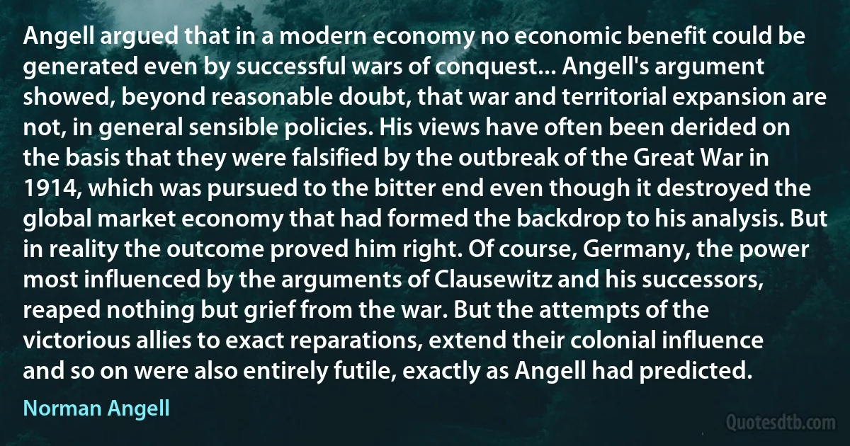 Angell argued that in a modern economy no economic benefit could be generated even by successful wars of conquest... Angell's argument showed, beyond reasonable doubt, that war and territorial expansion are not, in general sensible policies. His views have often been derided on the basis that they were falsified by the outbreak of the Great War in 1914, which was pursued to the bitter end even though it destroyed the global market economy that had formed the backdrop to his analysis. But in reality the outcome proved him right. Of course, Germany, the power most influenced by the arguments of Clausewitz and his successors, reaped nothing but grief from the war. But the attempts of the victorious allies to exact reparations, extend their colonial influence and so on were also entirely futile, exactly as Angell had predicted. (Norman Angell)