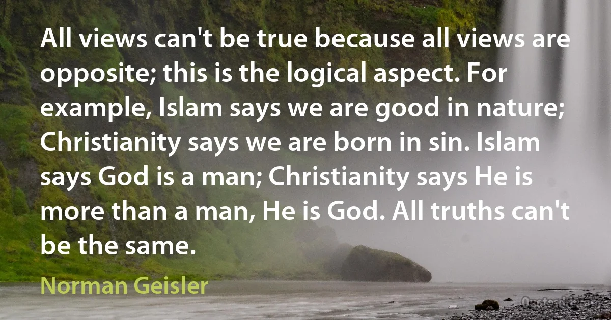 All views can't be true because all views are opposite; this is the logical aspect. For example, Islam says we are good in nature; Christianity says we are born in sin. Islam says God is a man; Christianity says He is more than a man, He is God. All truths can't be the same. (Norman Geisler)