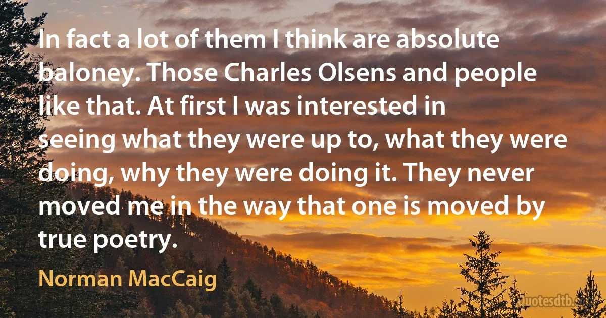 In fact a lot of them I think are absolute baloney. Those Charles Olsens and people like that. At first I was interested in seeing what they were up to, what they were doing, why they were doing it. They never moved me in the way that one is moved by true poetry. (Norman MacCaig)