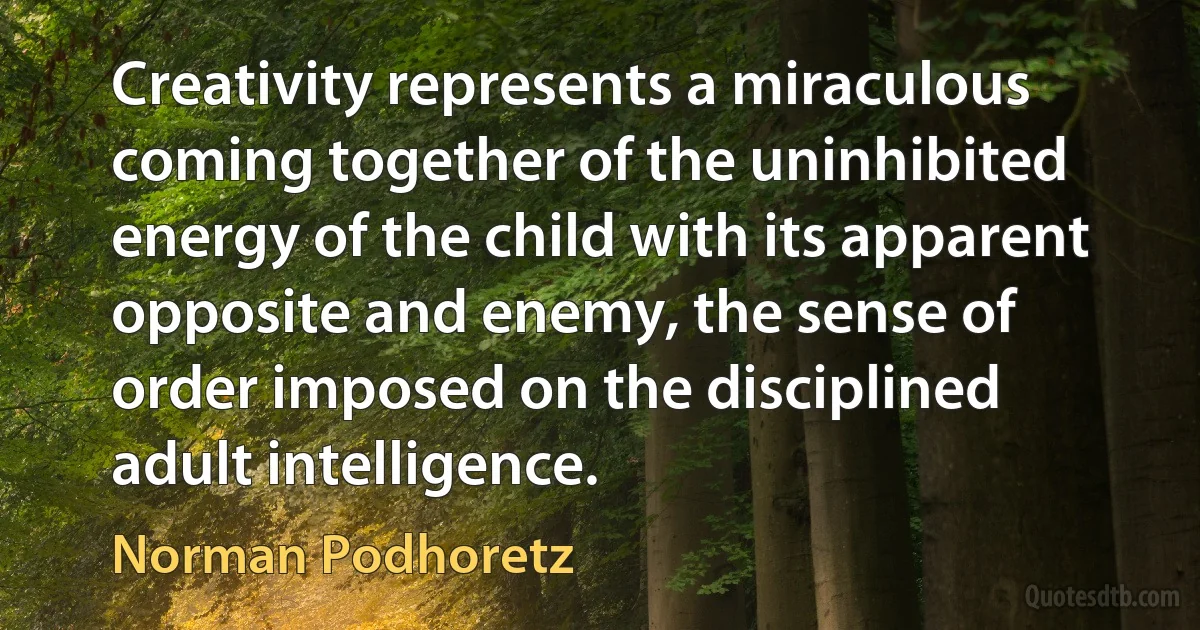 Creativity represents a miraculous coming together of the uninhibited energy of the child with its apparent opposite and enemy, the sense of order imposed on the disciplined adult intelligence. (Norman Podhoretz)