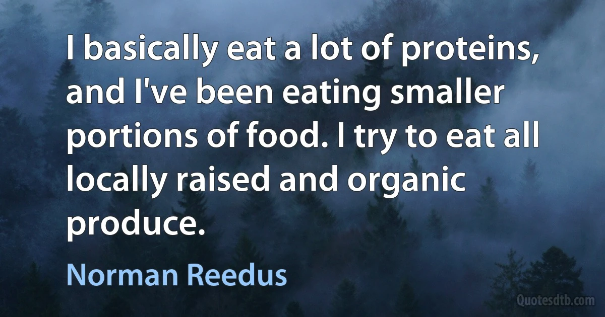 I basically eat a lot of proteins, and I've been eating smaller portions of food. I try to eat all locally raised and organic produce. (Norman Reedus)