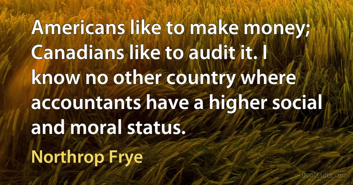 Americans like to make money; Canadians like to audit it. I know no other country where accountants have a higher social and moral status. (Northrop Frye)