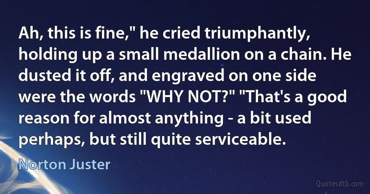 Ah, this is fine," he cried triumphantly, holding up a small medallion on a chain. He dusted it off, and engraved on one side were the words "WHY NOT?" "That's a good reason for almost anything - a bit used perhaps, but still quite serviceable. (Norton Juster)