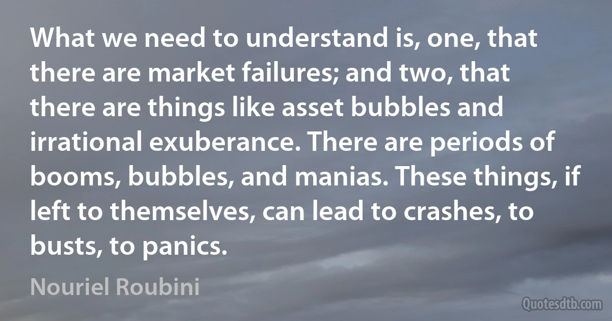 What we need to understand is, one, that there are market failures; and two, that there are things like asset bubbles and irrational exuberance. There are periods of booms, bubbles, and manias. These things, if left to themselves, can lead to crashes, to busts, to panics. (Nouriel Roubini)