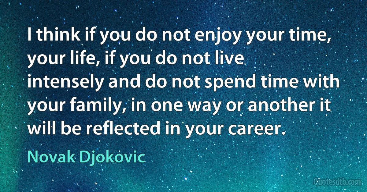 I think if you do not enjoy your time, your life, if you do not live intensely and do not spend time with your family, in one way or another it will be reflected in your career. (Novak Djokovic)