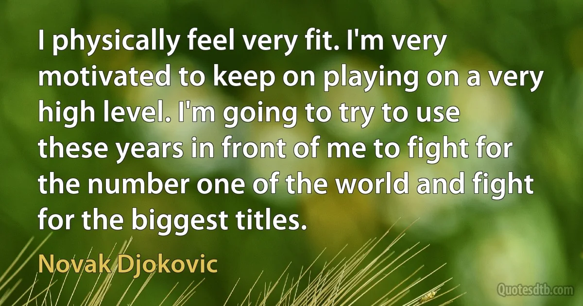 I physically feel very fit. I'm very motivated to keep on playing on a very high level. I'm going to try to use these years in front of me to fight for the number one of the world and fight for the biggest titles. (Novak Djokovic)