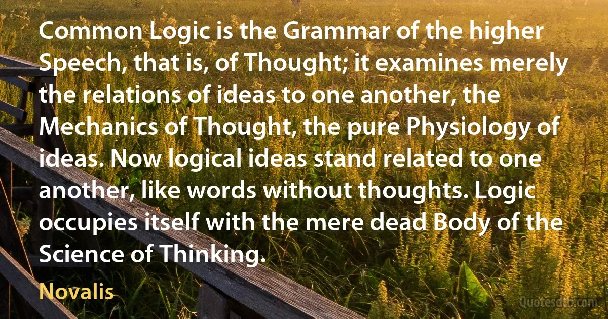 Common Logic is the Grammar of the higher Speech, that is, of Thought; it examines merely the relations of ideas to one another, the Mechanics of Thought, the pure Physiology of ideas. Now logical ideas stand related to one another, like words without thoughts. Logic occupies itself with the mere dead Body of the Science of Thinking. (Novalis)