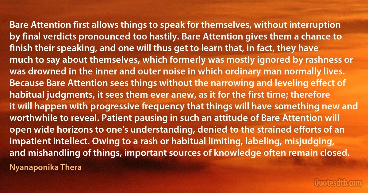 Bare Attention first allows things to speak for themselves, without interruption by final verdicts pronounced too hastily. Bare Attention gives them a chance to finish their speaking, and one will thus get to learn that, in fact, they have much to say about themselves, which formerly was mostly ignored by rashness or was drowned in the inner and outer noise in which ordinary man normally lives. Because Bare Attention sees things without the narrowing and leveling effect of habitual judgments, it sees them ever anew, as it for the first time; therefore it will happen with progressive frequency that things will have something new and worthwhile to reveal. Patient pausing in such an attitude of Bare Attention will open wide horizons to one's understanding, denied to the strained efforts of an impatient intellect. Owing to a rash or habitual limiting, labeling, misjudging, and mishandling of things, important sources of knowledge often remain closed. (Nyanaponika Thera)