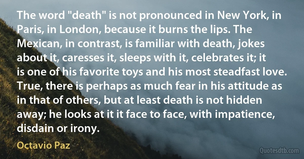 The word "death" is not pronounced in New York, in Paris, in London, because it burns the lips. The Mexican, in contrast, is familiar with death, jokes about it, caresses it, sleeps with it, celebrates it; it is one of his favorite toys and his most steadfast love. True, there is perhaps as much fear in his attitude as in that of others, but at least death is not hidden away; he looks at it it face to face, with impatience, disdain or irony. (Octavio Paz)