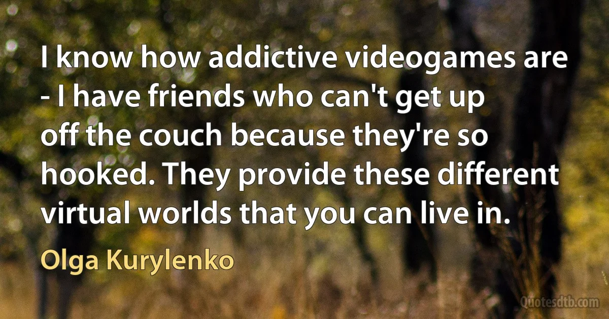 I know how addictive videogames are - I have friends who can't get up off the couch because they're so hooked. They provide these different virtual worlds that you can live in. (Olga Kurylenko)