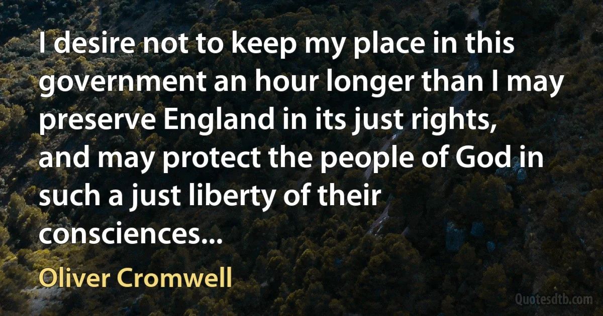 I desire not to keep my place in this government an hour longer than I may preserve England in its just rights, and may protect the people of God in such a just liberty of their consciences... (Oliver Cromwell)