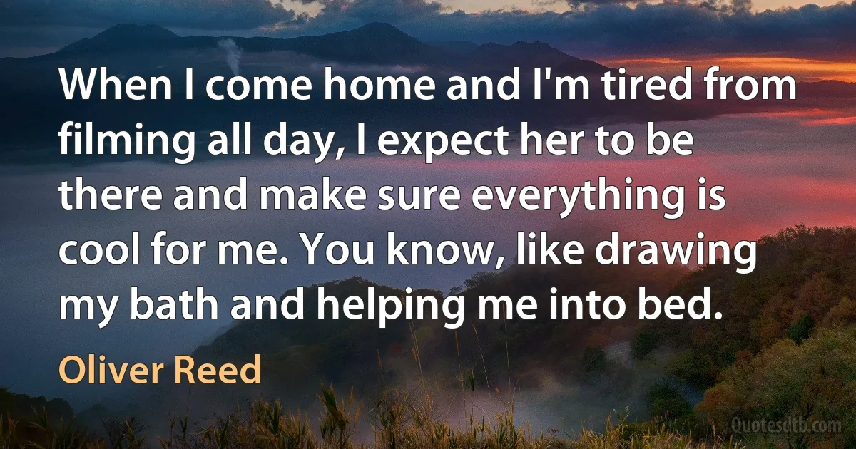 When I come home and I'm tired from filming all day, I expect her to be there and make sure everything is cool for me. You know, like drawing my bath and helping me into bed. (Oliver Reed)