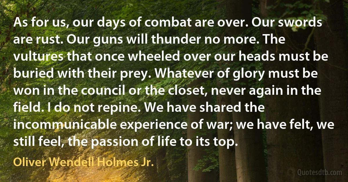 As for us, our days of combat are over. Our swords are rust. Our guns will thunder no more. The vultures that once wheeled over our heads must be buried with their prey. Whatever of glory must be won in the council or the closet, never again in the field. I do not repine. We have shared the incommunicable experience of war; we have felt, we still feel, the passion of life to its top. (Oliver Wendell Holmes Jr.)