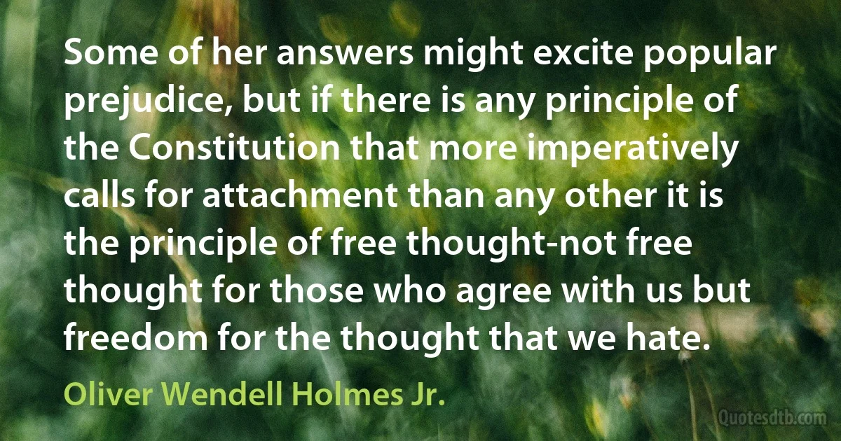 Some of her answers might excite popular prejudice, but if there is any principle of the Constitution that more imperatively calls for attachment than any other it is the principle of free thought-not free thought for those who agree with us but freedom for the thought that we hate. (Oliver Wendell Holmes Jr.)