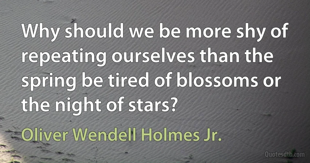 Why should we be more shy of repeating ourselves than the spring be tired of blossoms or the night of stars? (Oliver Wendell Holmes Jr.)