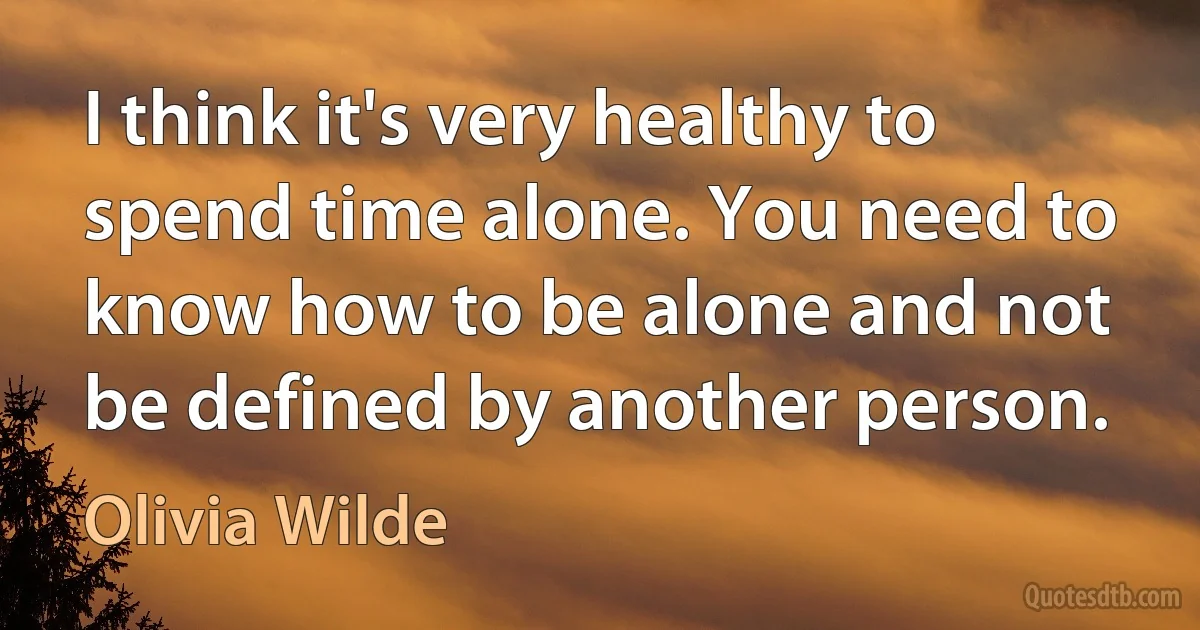 I think it's very healthy to spend time alone. You need to know how to be alone and not be defined by another person. (Olivia Wilde)