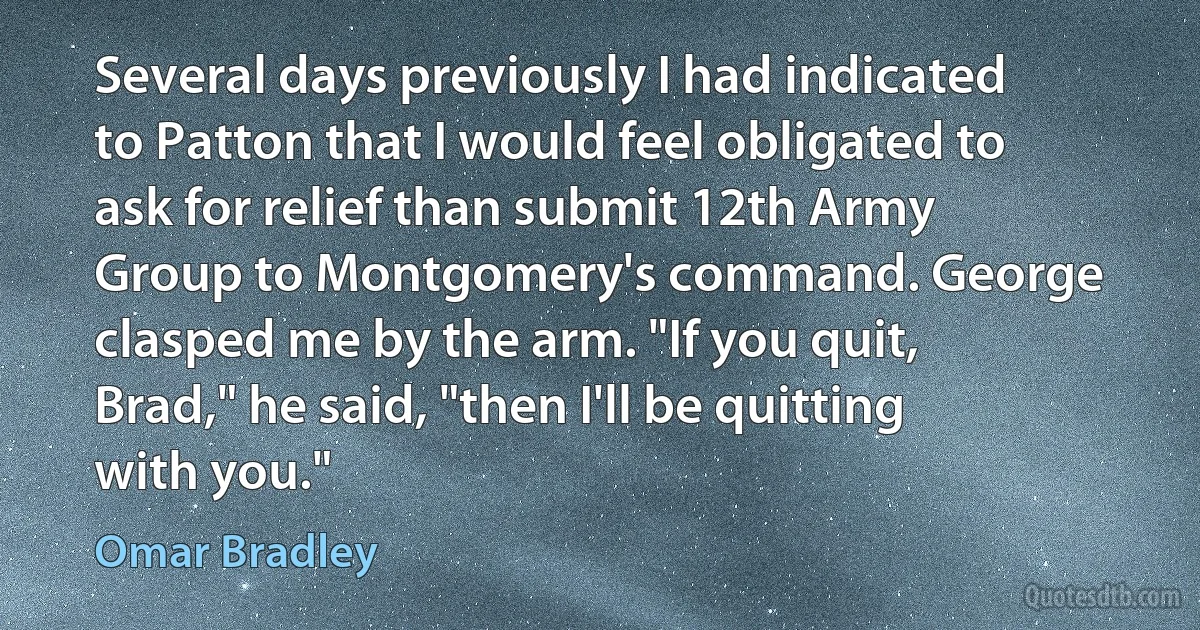 Several days previously I had indicated to Patton that I would feel obligated to ask for relief than submit 12th Army Group to Montgomery's command. George clasped me by the arm. "If you quit, Brad," he said, "then I'll be quitting with you." (Omar Bradley)