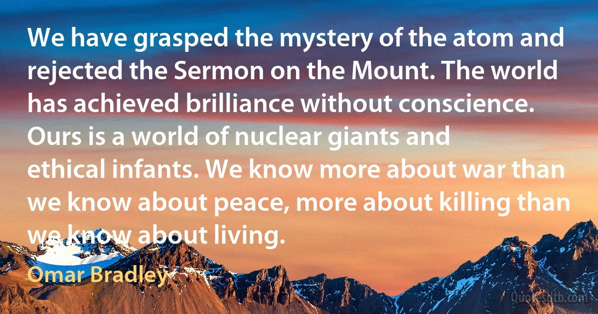 We have grasped the mystery of the atom and rejected the Sermon on the Mount. The world has achieved brilliance without conscience. Ours is a world of nuclear giants and ethical infants. We know more about war than we know about peace, more about killing than we know about living. (Omar Bradley)