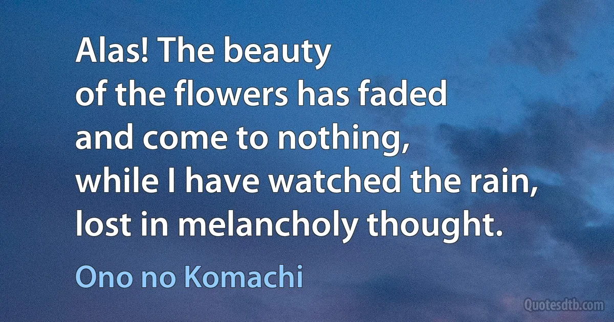 Alas! The beauty
of the flowers has faded
and come to nothing,
while I have watched the rain,
lost in melancholy thought. (Ono no Komachi)