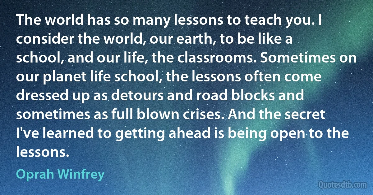 The world has so many lessons to teach you. I consider the world, our earth, to be like a school, and our life, the classrooms. Sometimes on our planet life school, the lessons often come dressed up as detours and road blocks and sometimes as full blown crises. And the secret I've learned to getting ahead is being open to the lessons. (Oprah Winfrey)