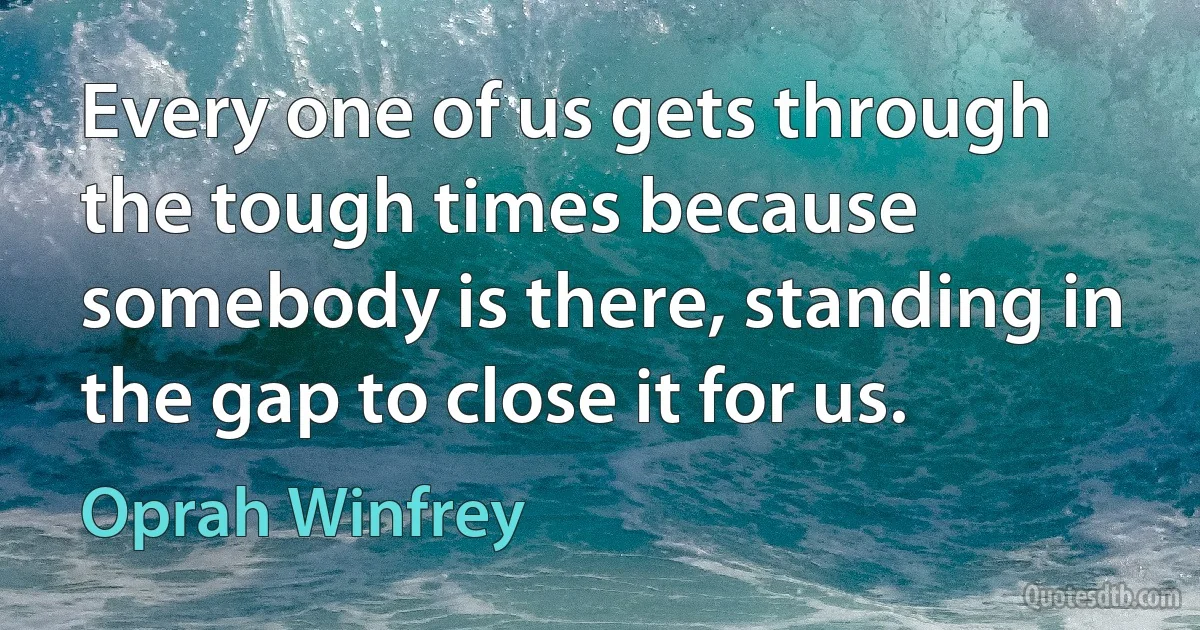 Every one of us gets through the tough times because somebody is there, standing in the gap to close it for us. (Oprah Winfrey)