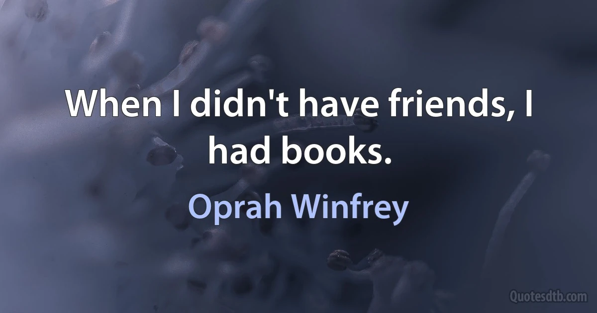 When I didn't have friends, I had books. (Oprah Winfrey)